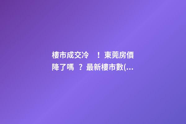 樓市成交冷！東莞房價降了嗎？最新樓市數(shù)據(jù)官宣